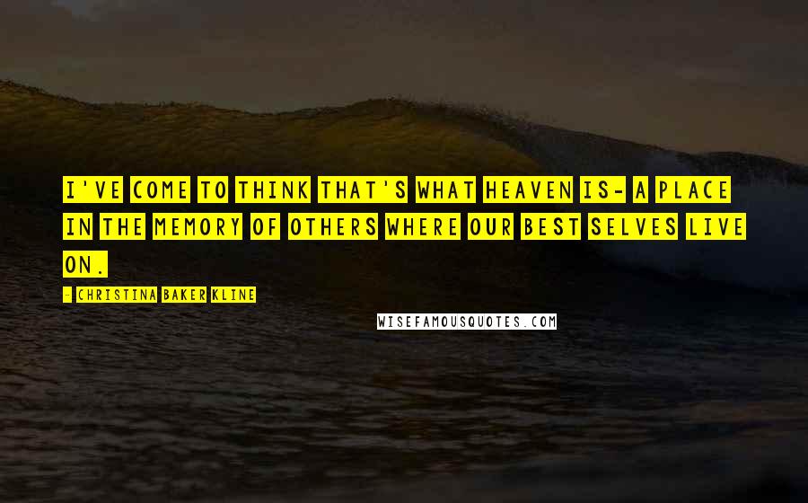 Christina Baker Kline Quotes: I've come to think that's what heaven is- a place in the memory of others where our best selves live on.