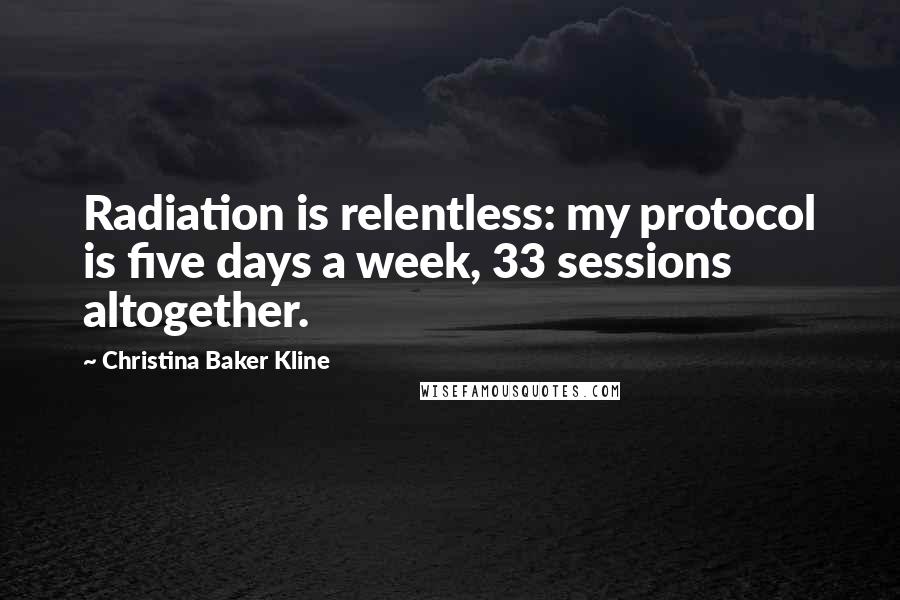 Christina Baker Kline Quotes: Radiation is relentless: my protocol is five days a week, 33 sessions altogether.