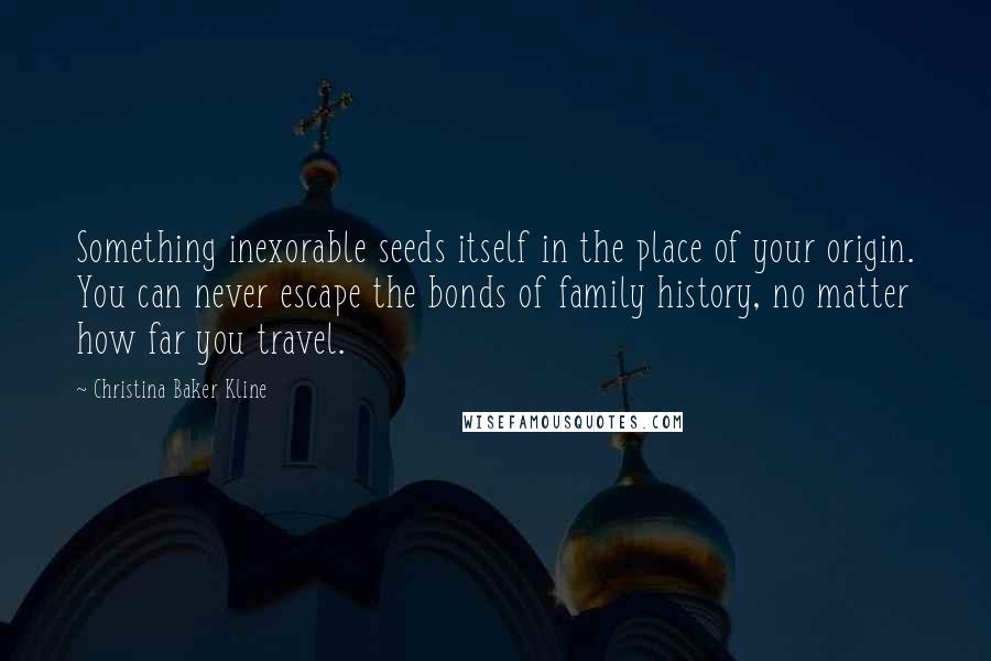 Christina Baker Kline Quotes: Something inexorable seeds itself in the place of your origin. You can never escape the bonds of family history, no matter how far you travel.