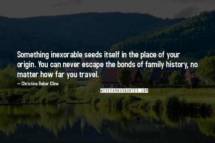 Christina Baker Kline Quotes: Something inexorable seeds itself in the place of your origin. You can never escape the bonds of family history, no matter how far you travel.