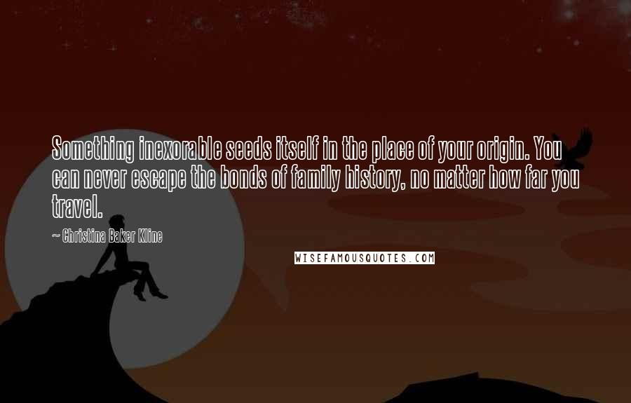 Christina Baker Kline Quotes: Something inexorable seeds itself in the place of your origin. You can never escape the bonds of family history, no matter how far you travel.