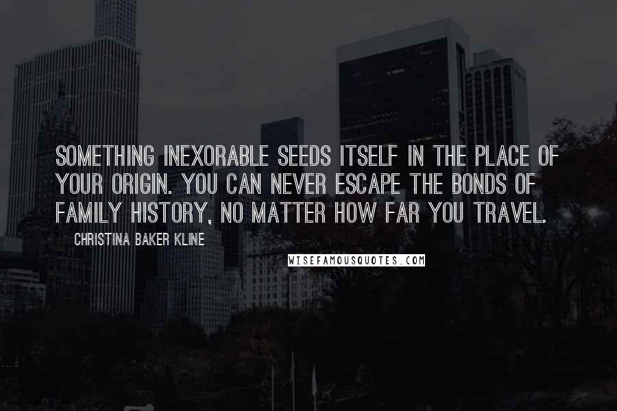 Christina Baker Kline Quotes: Something inexorable seeds itself in the place of your origin. You can never escape the bonds of family history, no matter how far you travel.