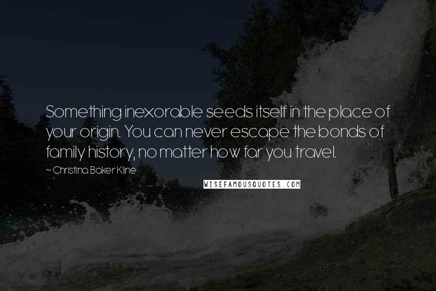 Christina Baker Kline Quotes: Something inexorable seeds itself in the place of your origin. You can never escape the bonds of family history, no matter how far you travel.