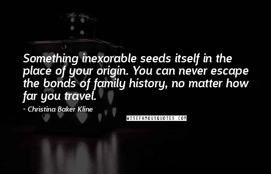 Christina Baker Kline Quotes: Something inexorable seeds itself in the place of your origin. You can never escape the bonds of family history, no matter how far you travel.