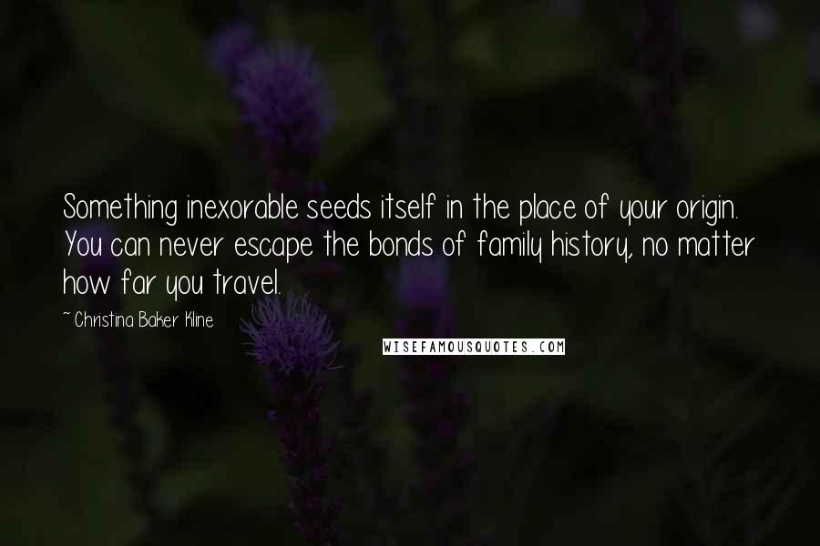 Christina Baker Kline Quotes: Something inexorable seeds itself in the place of your origin. You can never escape the bonds of family history, no matter how far you travel.