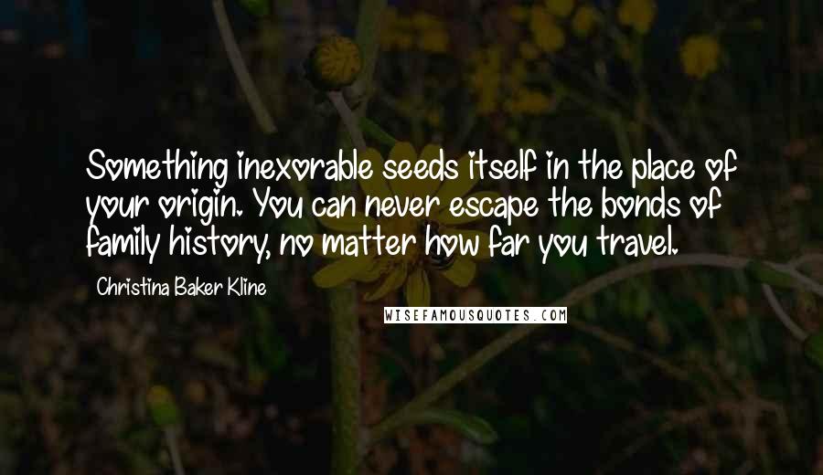 Christina Baker Kline Quotes: Something inexorable seeds itself in the place of your origin. You can never escape the bonds of family history, no matter how far you travel.