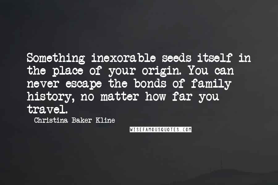 Christina Baker Kline Quotes: Something inexorable seeds itself in the place of your origin. You can never escape the bonds of family history, no matter how far you travel.