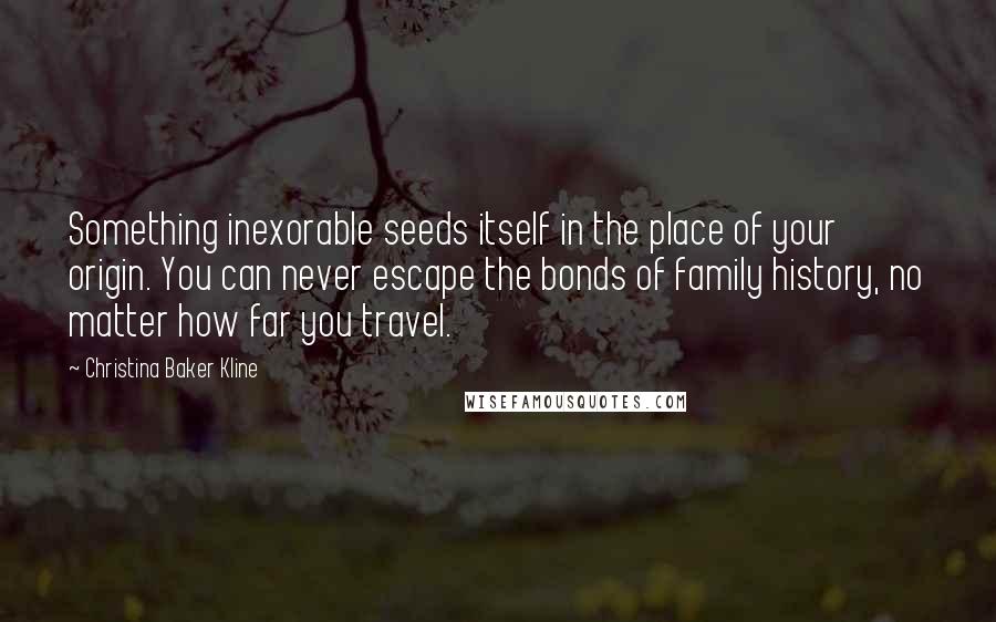 Christina Baker Kline Quotes: Something inexorable seeds itself in the place of your origin. You can never escape the bonds of family history, no matter how far you travel.