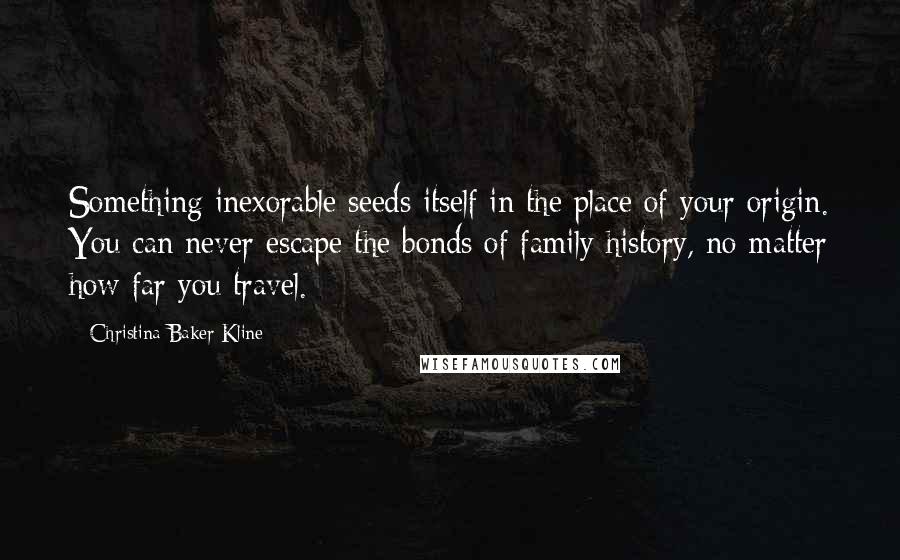 Christina Baker Kline Quotes: Something inexorable seeds itself in the place of your origin. You can never escape the bonds of family history, no matter how far you travel.