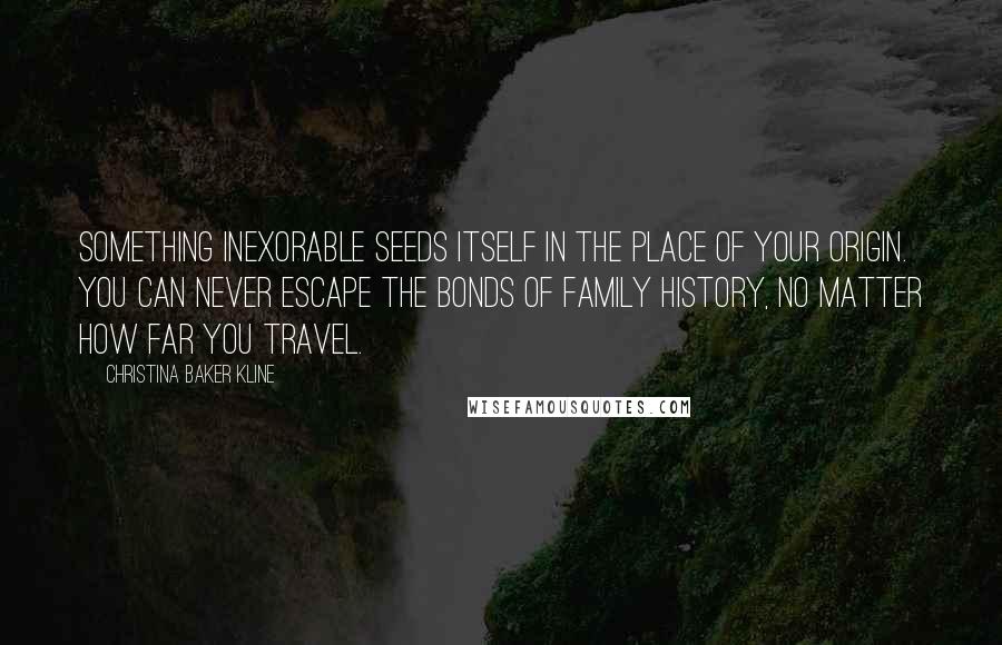 Christina Baker Kline Quotes: Something inexorable seeds itself in the place of your origin. You can never escape the bonds of family history, no matter how far you travel.