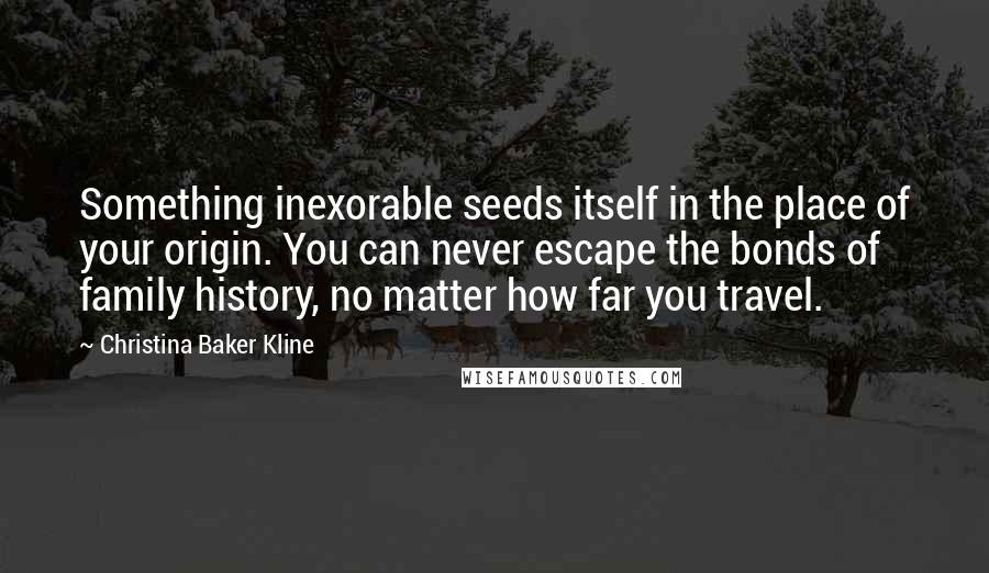 Christina Baker Kline Quotes: Something inexorable seeds itself in the place of your origin. You can never escape the bonds of family history, no matter how far you travel.