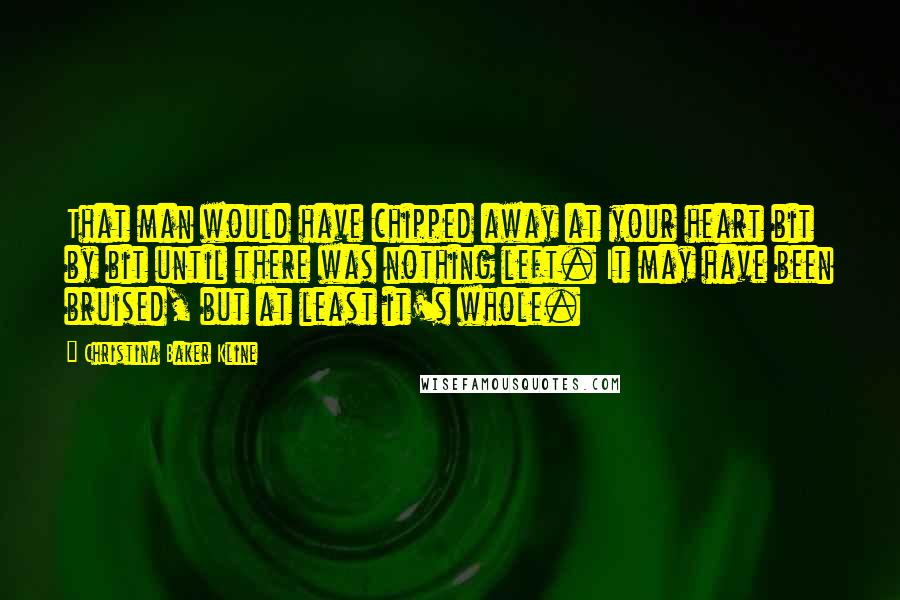 Christina Baker Kline Quotes: That man would have chipped away at your heart bit by bit until there was nothing left. It may have been bruised, but at least it's whole.