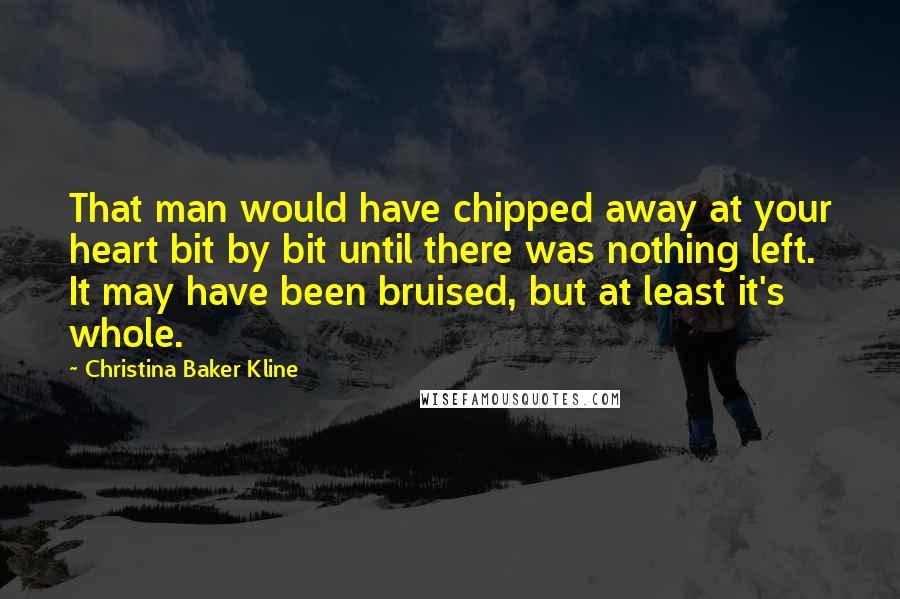 Christina Baker Kline Quotes: That man would have chipped away at your heart bit by bit until there was nothing left. It may have been bruised, but at least it's whole.