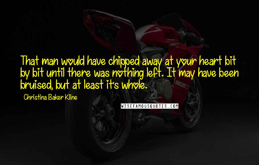 Christina Baker Kline Quotes: That man would have chipped away at your heart bit by bit until there was nothing left. It may have been bruised, but at least it's whole.