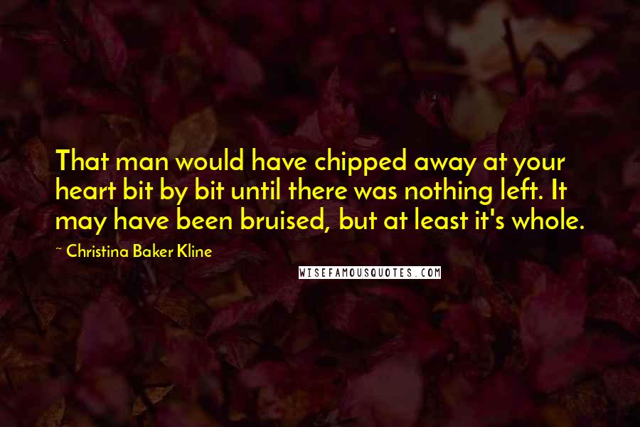 Christina Baker Kline Quotes: That man would have chipped away at your heart bit by bit until there was nothing left. It may have been bruised, but at least it's whole.