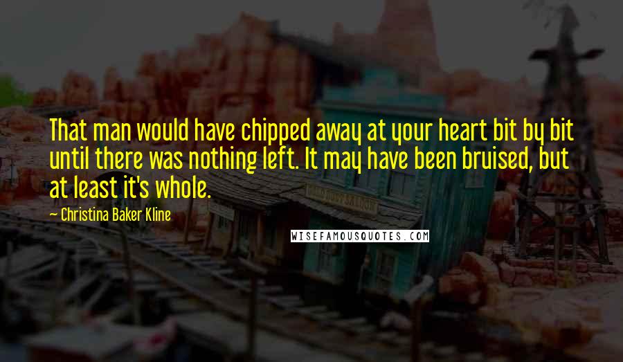 Christina Baker Kline Quotes: That man would have chipped away at your heart bit by bit until there was nothing left. It may have been bruised, but at least it's whole.