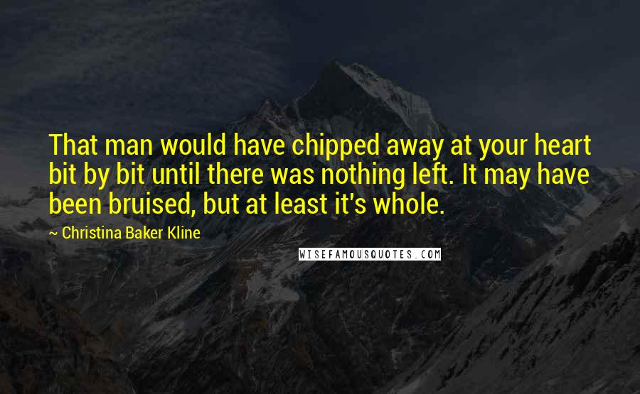 Christina Baker Kline Quotes: That man would have chipped away at your heart bit by bit until there was nothing left. It may have been bruised, but at least it's whole.