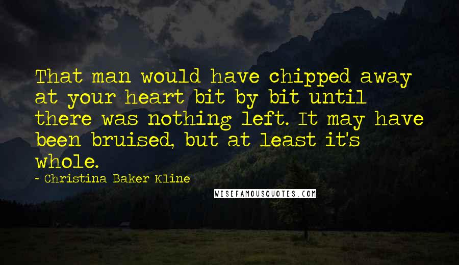 Christina Baker Kline Quotes: That man would have chipped away at your heart bit by bit until there was nothing left. It may have been bruised, but at least it's whole.