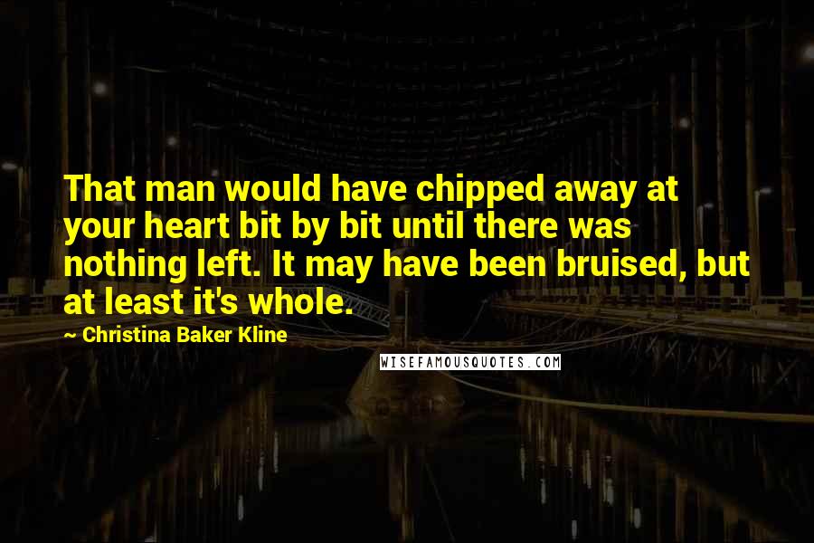 Christina Baker Kline Quotes: That man would have chipped away at your heart bit by bit until there was nothing left. It may have been bruised, but at least it's whole.