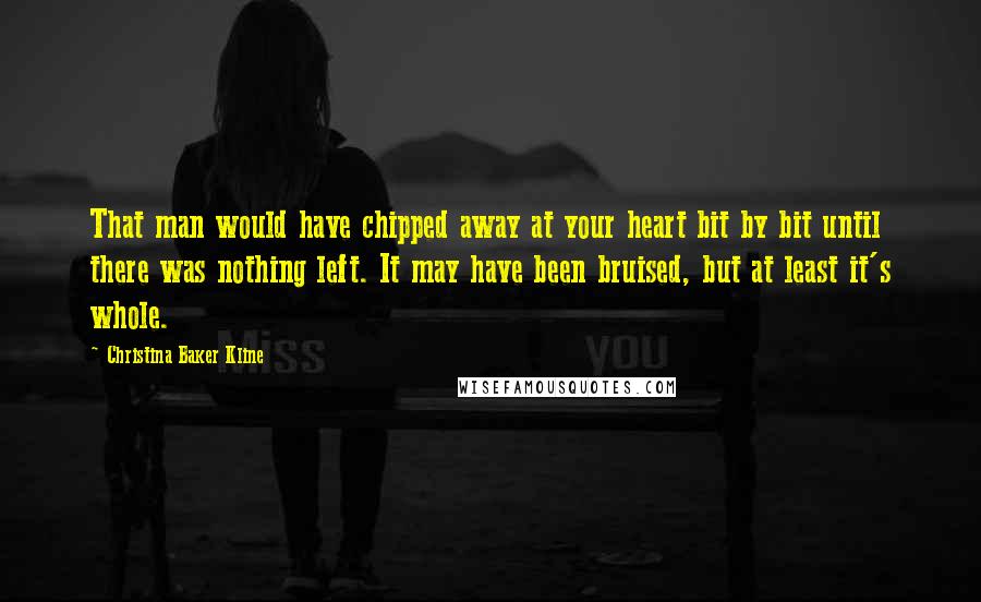 Christina Baker Kline Quotes: That man would have chipped away at your heart bit by bit until there was nothing left. It may have been bruised, but at least it's whole.