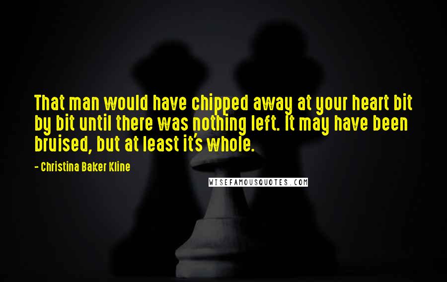 Christina Baker Kline Quotes: That man would have chipped away at your heart bit by bit until there was nothing left. It may have been bruised, but at least it's whole.