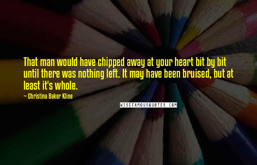 Christina Baker Kline Quotes: That man would have chipped away at your heart bit by bit until there was nothing left. It may have been bruised, but at least it's whole.