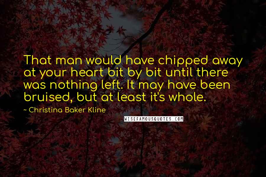 Christina Baker Kline Quotes: That man would have chipped away at your heart bit by bit until there was nothing left. It may have been bruised, but at least it's whole.