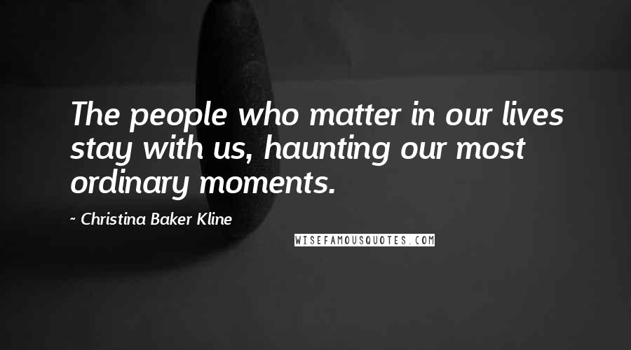 Christina Baker Kline Quotes: The people who matter in our lives stay with us, haunting our most ordinary moments.