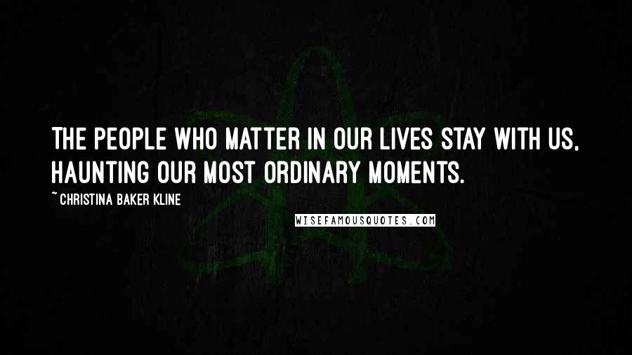 Christina Baker Kline Quotes: The people who matter in our lives stay with us, haunting our most ordinary moments.