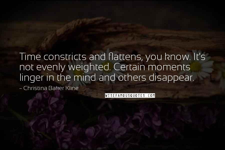 Christina Baker Kline Quotes: Time constricts and flattens, you know. It's not evenly weighted. Certain moments linger in the mind and others disappear.