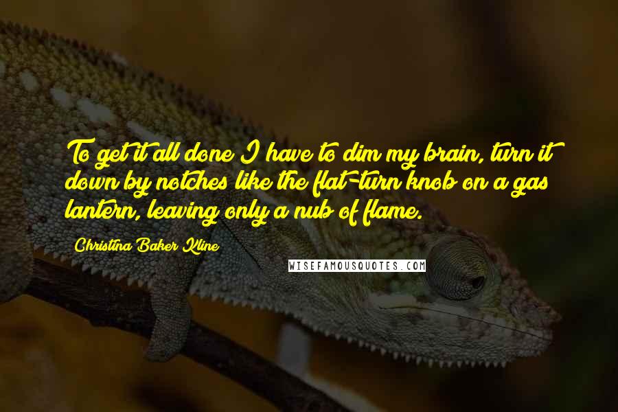 Christina Baker Kline Quotes: To get it all done I have to dim my brain, turn it down by notches like the flat-turn knob on a gas lantern, leaving only a nub of flame.
