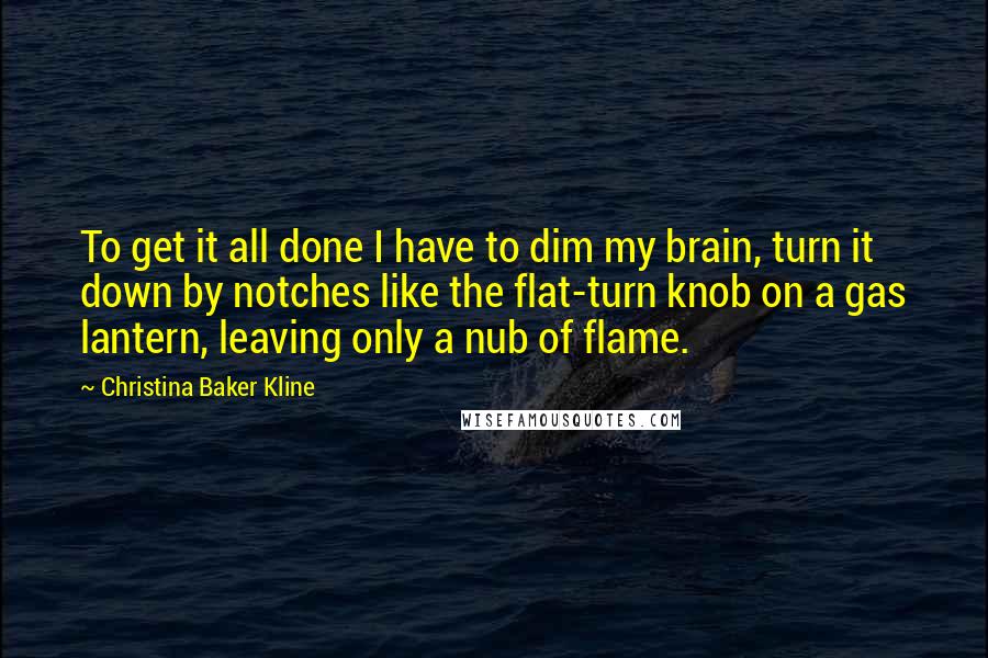 Christina Baker Kline Quotes: To get it all done I have to dim my brain, turn it down by notches like the flat-turn knob on a gas lantern, leaving only a nub of flame.