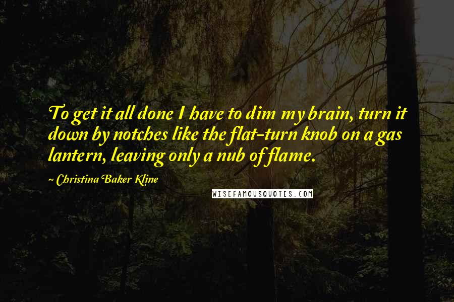 Christina Baker Kline Quotes: To get it all done I have to dim my brain, turn it down by notches like the flat-turn knob on a gas lantern, leaving only a nub of flame.