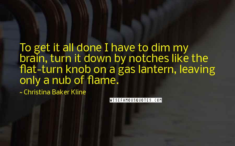 Christina Baker Kline Quotes: To get it all done I have to dim my brain, turn it down by notches like the flat-turn knob on a gas lantern, leaving only a nub of flame.