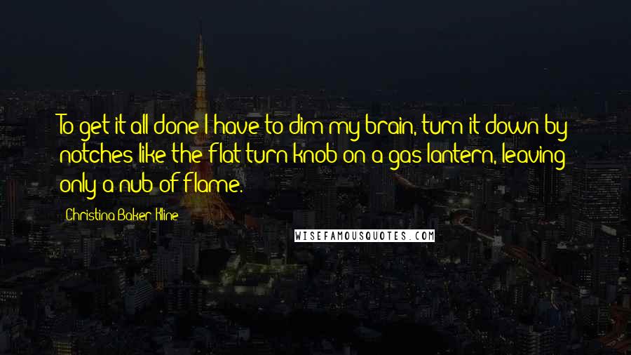 Christina Baker Kline Quotes: To get it all done I have to dim my brain, turn it down by notches like the flat-turn knob on a gas lantern, leaving only a nub of flame.