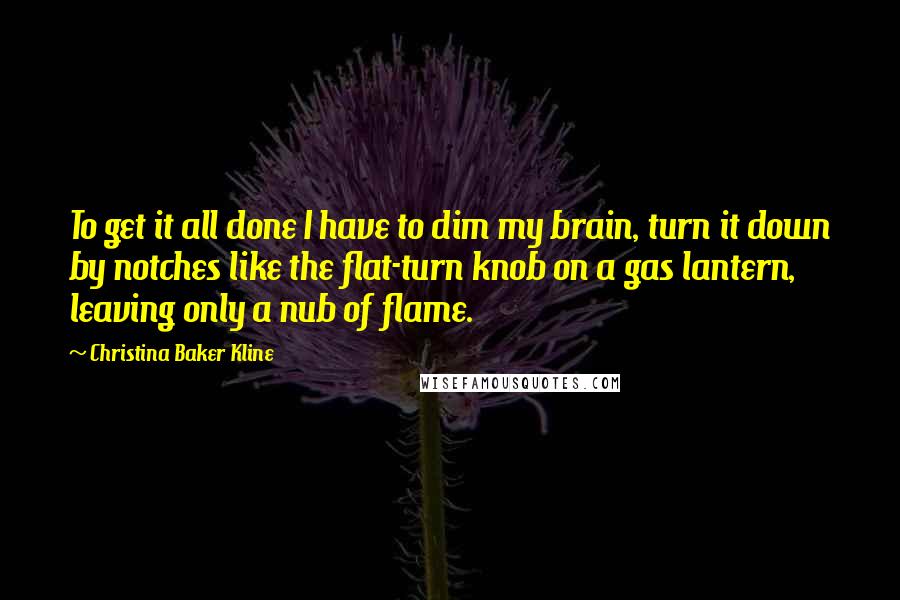 Christina Baker Kline Quotes: To get it all done I have to dim my brain, turn it down by notches like the flat-turn knob on a gas lantern, leaving only a nub of flame.