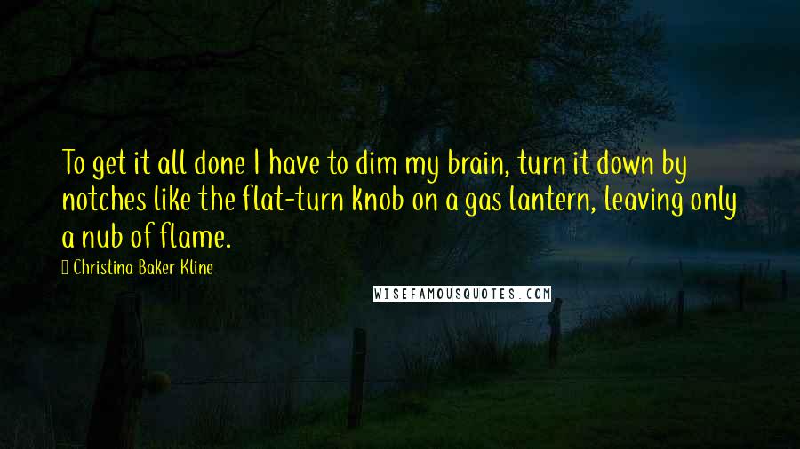 Christina Baker Kline Quotes: To get it all done I have to dim my brain, turn it down by notches like the flat-turn knob on a gas lantern, leaving only a nub of flame.