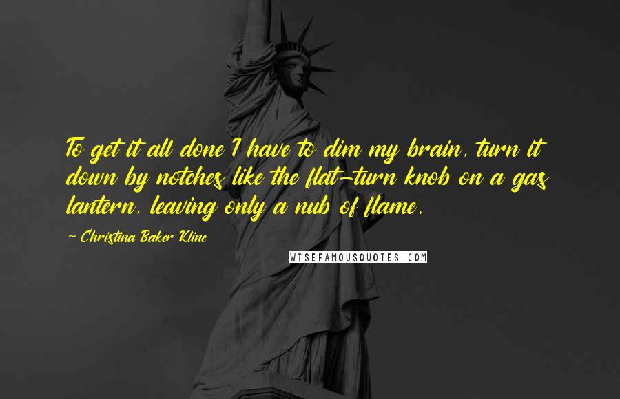 Christina Baker Kline Quotes: To get it all done I have to dim my brain, turn it down by notches like the flat-turn knob on a gas lantern, leaving only a nub of flame.