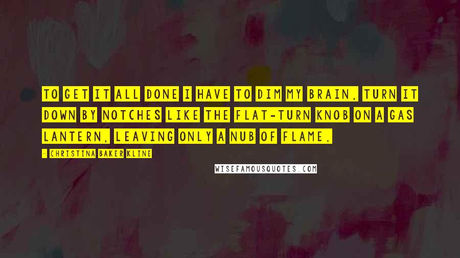 Christina Baker Kline Quotes: To get it all done I have to dim my brain, turn it down by notches like the flat-turn knob on a gas lantern, leaving only a nub of flame.