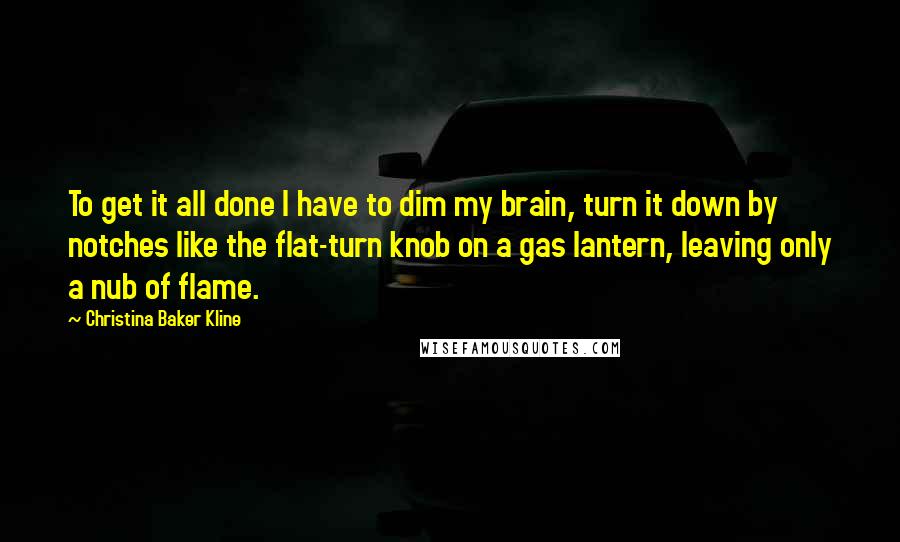 Christina Baker Kline Quotes: To get it all done I have to dim my brain, turn it down by notches like the flat-turn knob on a gas lantern, leaving only a nub of flame.