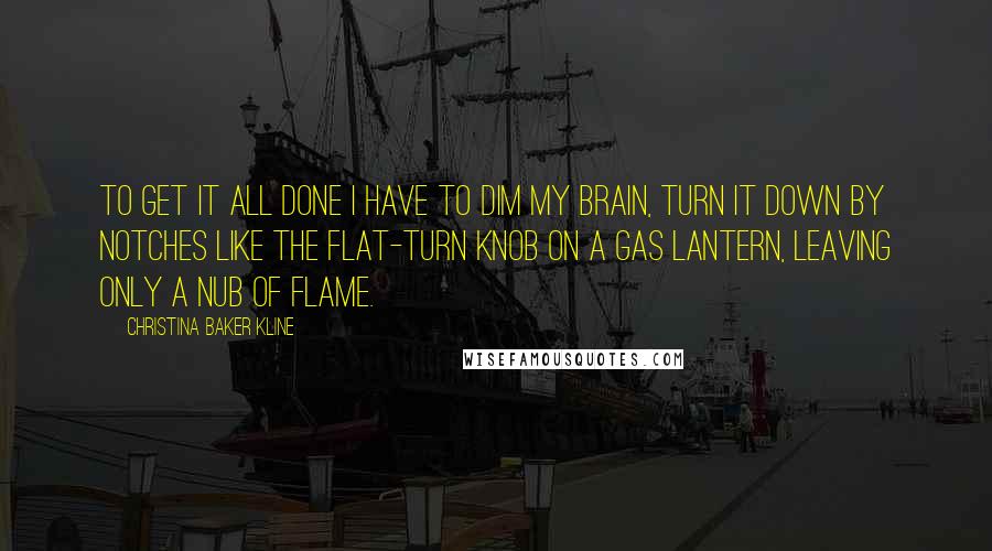 Christina Baker Kline Quotes: To get it all done I have to dim my brain, turn it down by notches like the flat-turn knob on a gas lantern, leaving only a nub of flame.