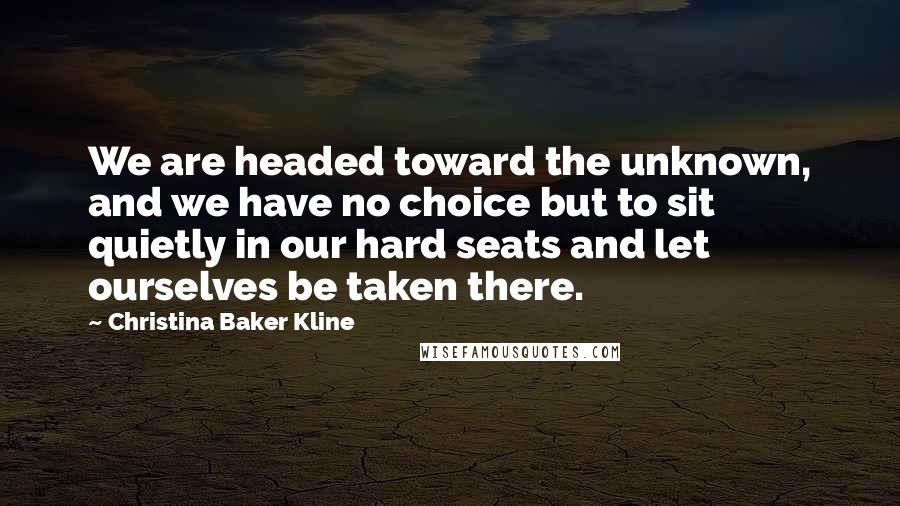 Christina Baker Kline Quotes: We are headed toward the unknown, and we have no choice but to sit quietly in our hard seats and let ourselves be taken there.