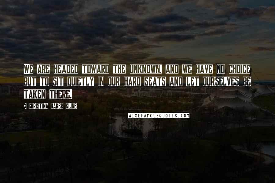 Christina Baker Kline Quotes: We are headed toward the unknown, and we have no choice but to sit quietly in our hard seats and let ourselves be taken there.