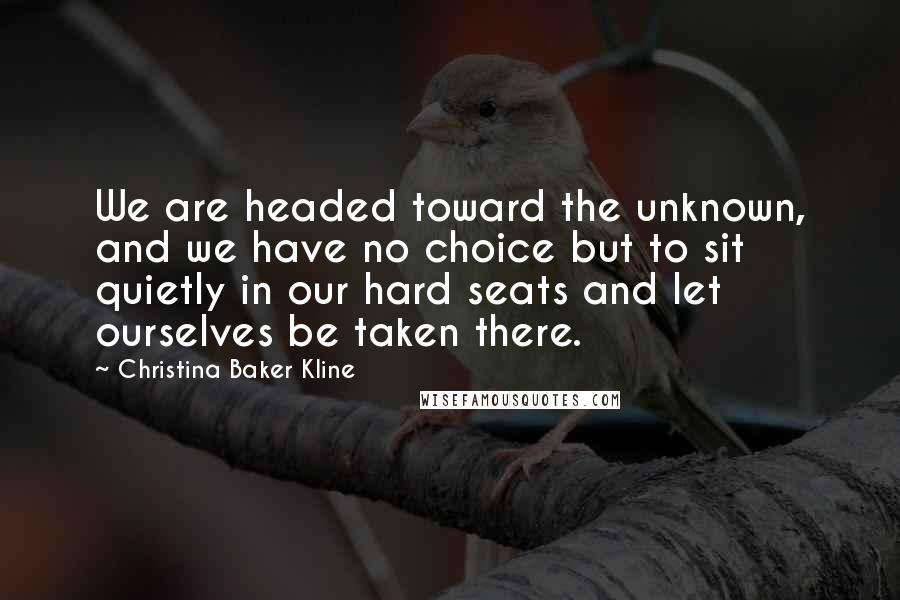 Christina Baker Kline Quotes: We are headed toward the unknown, and we have no choice but to sit quietly in our hard seats and let ourselves be taken there.