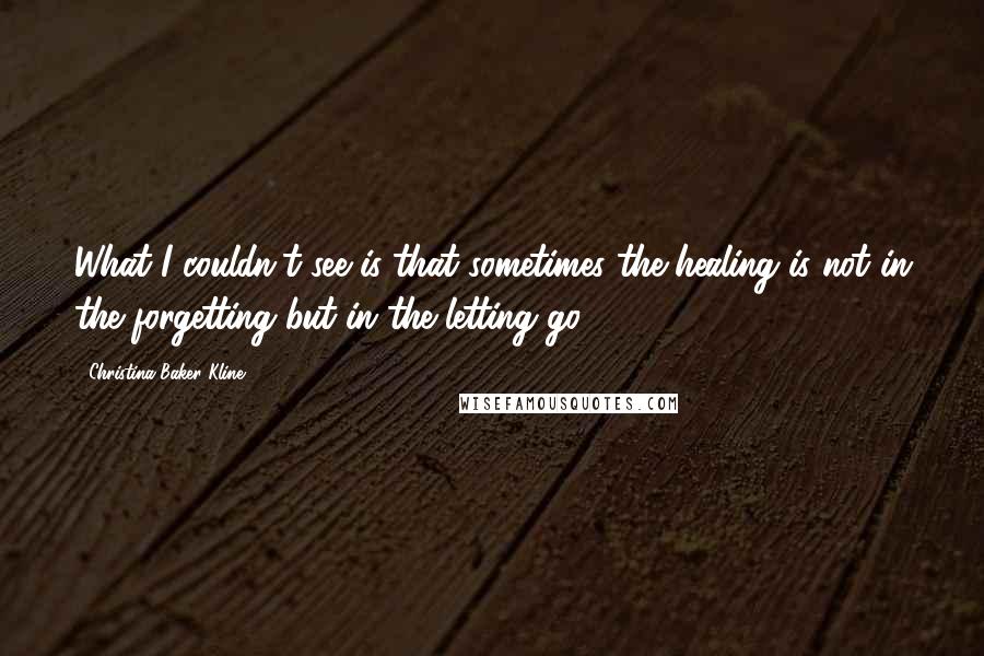 Christina Baker Kline Quotes: What I couldn't see is that sometimes the healing is not in the forgetting but in the letting go.
