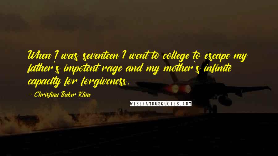 Christina Baker Kline Quotes: When I was seventeen I went to college to escape my father's impotent rage and my mother's infinite capacity for forgiveness.