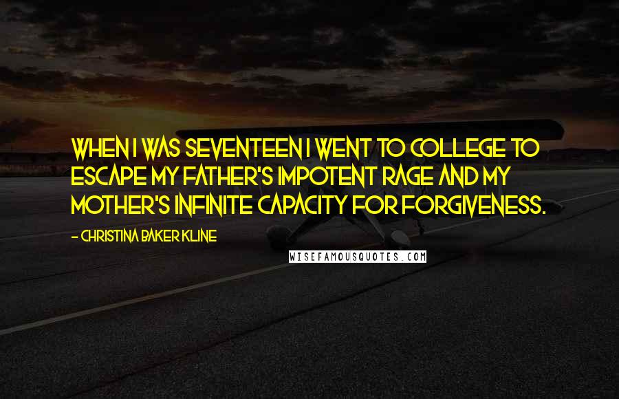 Christina Baker Kline Quotes: When I was seventeen I went to college to escape my father's impotent rage and my mother's infinite capacity for forgiveness.