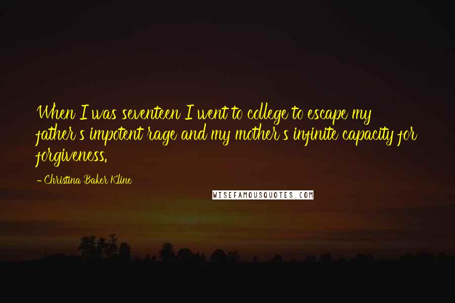 Christina Baker Kline Quotes: When I was seventeen I went to college to escape my father's impotent rage and my mother's infinite capacity for forgiveness.
