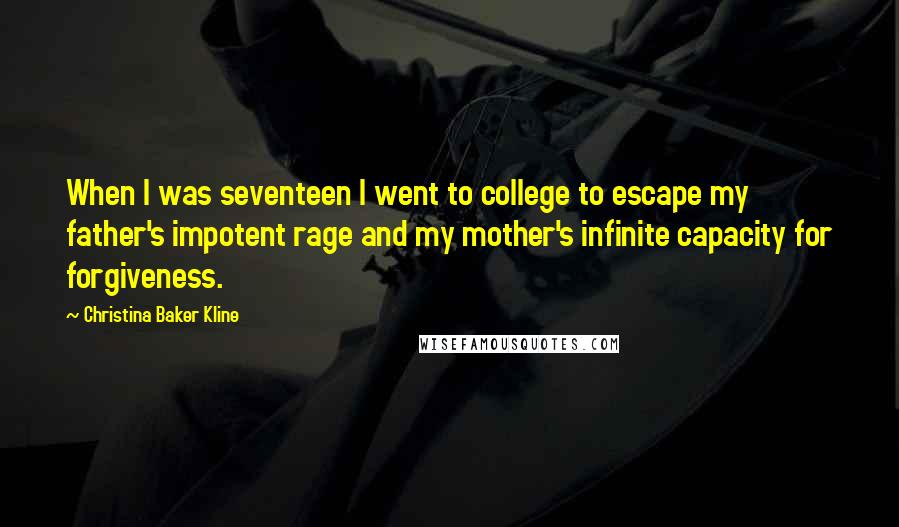 Christina Baker Kline Quotes: When I was seventeen I went to college to escape my father's impotent rage and my mother's infinite capacity for forgiveness.