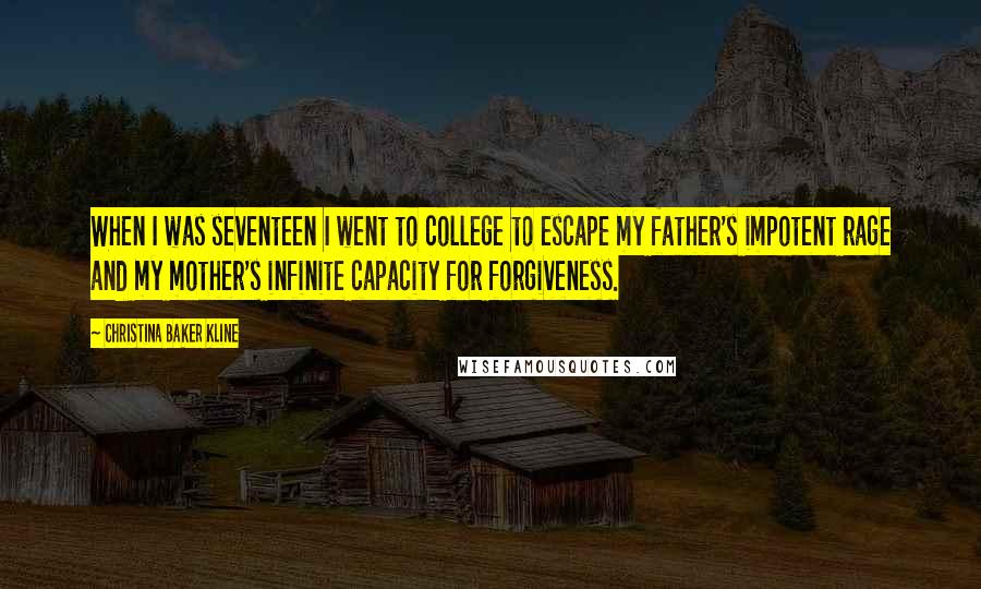 Christina Baker Kline Quotes: When I was seventeen I went to college to escape my father's impotent rage and my mother's infinite capacity for forgiveness.